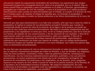 ¿Es preciso repetir los argumentos irrefutables del socialismo, los argumentos que ningún economista burgués ha conseguido destruir? ¿Qué es la propiedad, que es el capital, bajo  su forma actual ? Para el capitalista y para el propietario es el poder y el derecho, garantizados y protegidos por el Estado, de vivir sin trabajar, y como ni la propiedad ni el capital producen absolutamente nada cuando no están fecundados por el trabajo, es el poder y el derecho de vivir por el trabajo ajeno, de explotar el trabajo de aquellos que, no teniendo ni propiedad ni capitales, están forzados a vender su fuerza productiva a los felices detentadores de la una y de los otros. Advertid que dejo aquí absolutamente a un lado esta cuestión: ¿Por qué vías y como ha caído la propiedad y el capital en manos de sus detentadores actuales? Cuestión que, cuando es considerada desde el punto de vista de la historia, de la lógica y de la justicia, no puede ser resuelta de otro modo que contra los detentadores. Me limito a constatar simplemente que los propietarios y los capitalistas  en tanto que viven, no de su trabajo productivo , sino de la renta de sus tierras, del alquiler de sus construcciones, y de los intereses de sus capitales, o bien de la especulación sobre sus tierras y sus construcciones y sobre sus capitales, o bien de la explotación comercial o industrial del trabajo manual del proletariado -especulación y explotación que constituyen sin duda una especie de trabajo, pero un trabajo perfectamente improductivo (según eso también los ladrones y los reyes trabajan)- que todas esas gentes digo, viven en detrimento del proletariado. Sé muy bien que esa manera de vivir es infinitamente honrada en todos los países civilizados; que es expresa y tiernamente protegida por todos los Estados, y que los Estados, las religiones, todas las leyes jurídicas, criminales y civiles, todos los gobiernos políticos, monárquicos y republicanos, con sus inmensas administraciones policiales, judiciales, y con sus ejércitos permanentes, no tienen propiamente otra misión que la de consagrarla y protegerla. En presencia de autoridades tan poderosas y tan respetables, no me permito, pues, preguntar siquiera si esa manera de vivir, desde el punto de vista de la justicia humana, de la libertad, de la igualdad y de la fraternidad humana es legitima. Me pregunto simplemente: En esas condiciones la fraternidad y la igualdad entre los explotadores y explotados, y la justicia, así como la libertad para los explotados, ¿son posibles? 
