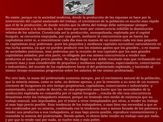 No existe, porque en la sociedad moderna, donde la producción de las riquezas se hace por la intervención del capital asalariado del trabajo, el crecimiento de la población es mucho mas rápido que el de la producción, de donde resulta que la oferta del trabajo debe sobrepasar siempre necesariamente a la demanda, lo que tiene que tener por consecuencia infalible la disminución  relativa  de los salarios. Constituida así la producción, monopolizada, explotada por el capital burgués, se encuentra empujada, por una parte, mediante la concurrencia que se hacen los capitalistas entre si, a concentrarse cada día mas en manos de un numero cada vez mas pequeño de capitalistas muy poderosos -pues los pequeños y medianos capitales sucumben naturalmente en esa lucha asesina, ya que no pueden producir con los mismos gastos que los grandes-, o en manos de sociedades anónimas, mas poderosas por la reunión de sus capitales que los mas grandes capitalistas aislados; por otra parte, es obligada por esa misma concurrencia a vender sus productos al mas bajo precio posible. No puede llegar a ese doble resultado mas que rechazando un numero mas y mas considerable de pequeños y medianos capitalistas, especuladores, comerciantes e industriales, del mundo de los explotadores hacia el del proletariado explotado, y haciendo al mismo tiempo economías progresivas sobre los salarios de ese mismo proletariado. Por otro lado, la masa del proletariado aumenta siempre, por el crecimiento natural de la población, que la miseria misma, como se sabe, no detiene apenas, y por la remisión a su seno de un numero creciente de burgueses en otro tiempo propietarios, capitalistas, comerciantes e industriales -y aumentando, como acabo de decirlo, en una proporción mas fuerte que las necesidades de la producción explotada en comandita por el capital burgués--, resulta de ello una concurrencia desastrosa entre los trabajadores mismos; porque no teniendo otro medio de existencia que su trabajo manual, son impulsados, por el temor a verse reemplazados por otros, a vender su trabajo al mas bajo precio posible. Esta tendencia de los trabajadores, o mas bien esa necesidad a que se ven condenados por su miseria, combinada con la tendencia mas o menos forzada de los patronos a vender sus productos a sus trabajadores, al mas bajo precio posible, reproduce constantemente y consolida la miseria del proletariado. Siendo pobre, el obrero debe vender su trabajo casi por nada, y por que lo vende casi por nada, se vuelve más y más pobre. 