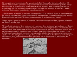 Sí, mas pobre, verdaderamente. Por que en ese trabajo forzado, las fuerzas productivas del obrero, abusivamente aplicadas, despiadadamente explotadas, excesivamente gastadas y muy mal nutridas, se gastan pronto; y una vez que se han gastado, ¿Qué vale en el mercado su trabajo, que vale esa  única mercancía  que posee y cuya venta cotidiana le hace vivir? Nada. ¿Y entonces? Entonces no le queda otro remedio que morir. ¿Cuál es en un país dado, el más bajo salario posible? Es el precio de lo que es considerado por los proletarios de ese país, como  absolutamente necesario  para el mantenimiento de un hombre. Los economistas burgueses de todos los países están de acuerdo en este punto. Turgot, aquel a quien se convino en llamar el  virtuoso ministro  de Luis XVI, y que era realmente un hombre de bien, dijo: "El simple obrero que no tiene mas que sus brazos, no tiene nada, mas que en tanto que llegue a vender a otros su esfuerzo. Lo vende más o menos caro; pero ese precio más o menos alto, no depende de él solo: depende del acuerdo que forma con aquel que paga su trabajo. Este le paga lo menos caro que puede; como tiene elección entre un gran número de obreros, prefiere el que trabaja mas barato.  Los obreros están, pues, forzados a bajar el precio en competencia los unos con los otros. En todo género de trabajo, debe suceder que el salario del obrero se limita a lo que le es necesario para procurarle la existencia"  (Reflexion sur la formation et la distribution des richesses).  