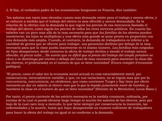 J. B Say, el verdadero padre de los economistas burgueses en Francia, dice también: "los salarios son tanto mas elevados cuanto mas demanda existe para el trabajo y menos oferta, y se reducen a medida que el trabajo del obrero es mas ofrecido y menos demandado. Es la relación de la ofertan con la demanda la que regula los precios de esa mercancía llamada el  trabajo del obrero,  como regula los precios de todos los otros servicios públicos. En cuanto los salarios van un poco más allá de la tasa necesaria para que  las familias de los obreros puedan mantenerse , los hijos se multiplican y una oferta más grande se pone pronto en proporción con una demanda más amplia. Cuando, al contrario, la demanda de trabajadores es inferior a la cantidad de gentes que se ofrecen para trabajar,  sus ganancias declinan  por debajo de la tasa necesaria para que la clase pueda mantenerse en el mismo número.  Las familias más cargadas de hijos desaparecen ; desde entonces la oferta de trabajo declina y siendo el trabajo menos ofrecido, el precio sube... De suerte que  es difícil que el precio del trabajo del simple jornalero se eleve o se disminuya por encima o debajo del nivel de tasa necesario para mantener la clase  (de los obreros, el proletariado)  en el numero de que se tiene necesidad " (Cours complet d'economie politique)  "El precio, como el valor (en la economía social actual) es cosa esencialmente móvil, por consecuencia, esencialmente variable, y que, en sus variaciones, no se regula mas que por la concurrencia, concurrencia, no olvidemos, que como convienen Turgot y Say tiene por efecto  necesario  no dar en salario al obrero  mas que lo que le impide justamente morir de hambre, y mantiene la clase en el numero de que se tiene necesidad"  (Histoire de la Révolution; Louis Blanc.)  Por tanto, el precio corriente de los estricto necesario es la medida constante, ordinaria, por encima de la cual  ni puede  elevarse largo tiempo ni mucho los salarios de los obreros, pero por bajo de la cual caen muy a menudo, lo que tiene siempre por consecuencia la inanición, las enfermedades y la muerte, hasta que haya  desaparecido  un numero suficiente de trabajadores para hacer la oferta del trabajo no igual si no conforme a la demanda.   