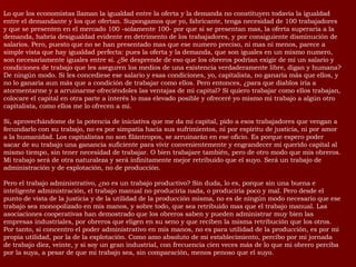Lo que los economistas llaman la igualdad entre la oferta y la demanda no constituyen todavía la igualdad entre el demandante y los que ofertan. Supongamos que yo, fabricante, tenga necesidad de 100 trabajadores y que se presenten en el mercado 100 -solamente 100- por que si se presentan mas, la oferta superaría a la demanda, habría desigualdad evidente en detrimento de los trabajadores, y por consiguiente disminución de salarios. Pero, puesto que no se han presentado mas que ese numero preciso, ni mas ni menos, parece a simple vista que hay igualdad perfecta: pues la oferta y la demanda, que son iguales en un mismo numero, son necesariamente iguales entre si. ¿Se desprende de eso que los obreros podrían exigir de mi un salario y condiciones de trabajo que les aseguren los medios de una existencia verdaderamente libre, digan y humana? De ningún modo. Si les concediese ese salario y esas condiciones, yo, capitalista, no ganaría más que ellos, y no lo ganaría aun más que a condición de trabajar como ellos. Pero entonces, ¿para que diablos iría a atormentarme y a arruinarme ofreciéndoles las ventajas de mi capital? Si quiero trabajar como ellos trabajan, colocare el capital en otra parte a interés lo mas elevado posible y ofreceré yo mismo mi trabajo a algún otro capitalista, como ellos me lo ofrecen a mi. Si, aprovechándome de la potencia de iniciativa que me da mi capital, pido a esos trabajadores que vengan a fecundarlo con su trabajo, no es por simpatía hacia sus sufrimientos, ni por espíritu de justicia, ni por amor a la humanidad. Los capitalistas no son filántropos, se arruinarán en ese oficio. Es porque espero poder sacar de su trabajo una ganancia suficiente para vivir convenientemente y engrandecer mi querido capital al mismo tiempo, sin tener necesidad de trabajar. O bien trabajare también, pero de otro modo que mis obreros. Mi trabajo será de otra naturaleza y será infinitamente mejor retribuido que el suyo. Será un trabajo de administración y de explotación, no de producción. Pero el trabajo administrativo, ¿no es un trabajo productivo? Sin duda, lo es, porque sin una buena e inteligente administración, el trabajo manual no produciría nada, o produciría poco y mal. Pero desde el punto de vista de la justicia y de la utilidad de la producción misma, no es de ningún modo necesario que ese trabajo sea monopolizado en mis manos, y sobre todo, que sea retribuido mas que el trabajo manual. Las asociaciones cooperativas han demostrado que los obreros saben y pueden administrar muy bien las empresas industriales, por obreros que eligen en su seno y que reciben la misma retribución que los otros. Por tanto, si concentro el poder administrativo en mis manos, no es para utilidad de la producción, es por mi propia utilidad, por la de la explotación. Como amo absoluto de mi establecimiento, percibo por mi jornada de trabajo diez, veinte, y si soy un gran industrial, con frecuencia cien veces más de lo que mi obrero perciba por la suya, a pesar de que mi trabajo sea, sin comparación, menos penoso que el suyo.  
