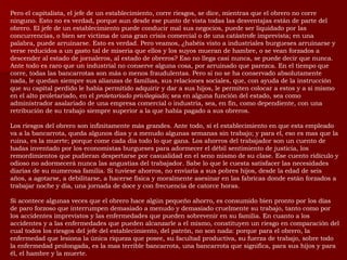 Pero el capitalista, el jefe de un establecimiento, corre riesgos, se dice, mientras que el obrero no corre ninguno. Esto no es verdad, porque aun desde ese punto de vista todas las desventajas están de parte del obrero. El jefe de un establecimiento puede conducir mal sus negocios, puede ser liquidado por las concurrencias, o bien ser victima de una gran crisis comercial o de una catástrofe imprevista; en una palabra, puede arruinarse. Esto es verdad. Pero veamos, ¿habéis visto a industriales burgueses arruinarse y verse reducidos a un gasto tal de miseria que ellos y los suyos mueran de hambre, o se vean forzados a descender al estado de jornaleros, al estado de obreros? Eso no llega casi nunca, se puede decir que nunca. Ante todo es raro que un industrial no conserve alguna cosa, por arruinado que parezca. En el tiempo que corre, todas las bancarrotas son más o menos fraudulentas. Pero si no se ha conservado absolutamente nada, le quedan siempre sus alianzas de familias, sus relaciones sociales, que, con ayuda de la instrucción que su capital perdido le había permitido adquirir y dar a sus hijos, le permiten colocar a estos y a si mismo en el alto proletariado, en el  proletariado privilegiado;  sea en alguna función del estado, sea como administrador asalariado de una empresa comercial o industria, sea, en fin, como dependiente, con una retribución de su trabajo siempre superior a la que había pagado a sus obreros. Los riesgos del obrero son infinitamente más grandes. Ante todo, si el establecimiento en que esta empleado va a la bancarrota, queda algunos días y a menudo algunas semanas sin trabajo; y para el, eso es mas que la ruina, es la muerte; porque come cada día todo lo que gana. Los ahorros del trabajador son un cuento de hadas inventado por los economistas burgueses para adormecer el débil sentimiento de justicia, los remordimientos que pudieran despertarse por casualidad en el seno mismo de su clase. Ese cuento ridículo y odioso no adormecerá nunca las angustias del trabajador. Sabe lo que le cuesta satisfacer las necesidades diarias de su numerosa familia. Si tuviese ahorros, no enviaría a sus pobres hijos, desde la edad de seis años, a agotarse, a debilitarse, a hacerse física y moralmente asesinar en las fabricas donde están forzados a trabajar noche y día, una jornada de doce y con frecuencia de catorce horas. Si acontece algunas veces que el obrero hace algún pequeño ahorro, es consumido bien pronto por los días de paro forzoso que interrumpen demasiado a menudo y demasiado cruelmente su trabajo, tanto como por los accidentes imprevistos y las enfermedades que pueden sobrevenir en su familia. En cuanto a los accidentes y a las enfermedades que pueden alcanzarle a el mismo, constituyen un riesgo en comparación del cual todos los riesgos del jefe del establecimiento, del patrón, no son nada: porque para el obrero, la enfermedad que lesiona la única riqueza que posee, su facultad productiva, su fuerza de trabajo, sobre todo la enfermedad prolongada, es la mas terrible bancarrota, una bancarrota que significa, para sus hijos y para él, el hambre y la muerte.   