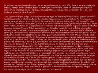 Se ve bien que con las condiciones que yo, capitalista que necesito 100 obreros para fecundar mi capital, ofrezco a esos obreros, todas las ventajas son para mí, todas las desventajas son para ellos. No les propongo ni más ni menos que explotarlos, y si quisiese ser sincero, de lo que sin duda me guardare bien, les diría:  "Ved, queridos hijos, tengo ahí un capital que en rigor no debería producir nada, porque una cosa muerta no puede producir nada, no hay nada de productivo fuera del trabajo. Si fuese así, no podría sacar de el otro provecho que el de consumirlo improductivamente y, una vez que lo haya consumido, no tendré nada. Pero gracias a las instituciones sociales y políticas que nos rigen y que están todas a mi favor, en la organización económica actual mi capital es supuesto como productor también: me da  intereses.  Sobre quien deben ser tomados esos intereses -y deben serlo sobre alguno, pues en realidad por si mismo no produce nada en absoluto-, eso no os atañe. Bastaos saber que rinde intereses. Solo que esos intereses son insuficientes para cubrir mis gastos. No soy un hombre tosco como vosotros, no puedo ni quiero contentarme con poco. Quiero vivir, habitar una hermosa casa, comer y beber bien, pasear en carroza, aparentar, en una palabra, procurarme todos los goces de la vida. Quiero también dar una buena educación a mis hijos, hacerlos señores y enviarles a estudiar, a fin de que, mucho mas instruidos que los vuestros, puedan dominarlos un día como os domino yo hoy. Y como la instrucción sola no basta, quiero dejarles una gran herencia, para que al repartirla entre ellos queden al menos tan ricos como yo. Por consiguiente, además de los goces que quiero darme, quiero también acrecentar mi capital. ¿Cómo haré para llegar a ese fin? Armado de ese capital me propongo explotarlos, y os propongo que os dejéis explotar por mí. Vosotros trabajareis y yo recogeré y me apropiare y venderé por mi propia cuenta el producto de vuestro trabajo, no dejándoos más que la parte absolutamente necesaria para que no muráis de hambre hoy, a fin de que mañana podáis trabajar aun parar mi en las mismas condiciones; y cuando os haya agotado, os expulsare y os reemplazare por otros. Sabedlo bien, os pagaré un salario tan pequeño, y os impondré una jornada tan larga, condiciones de trabajo tan severas, tan despóticas, tan duras como sea posible; no por maldad -no tengo motivo para odiaros, ni para hacerlos mal-, sino por amor a la ganancia y para enriquecerme mas pronto; porque cuanto menos os pague y más trabajéis vosotros, mas ganare."   