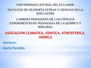 UNIVERSIDAD CENTRAL DEL ECUADOR
FACULTAD DE FILOSOFÍA LETRAS Y CIENCIAS DE LA
EDUCACIÓN
CARRERA PEDAGOGÍA DE LAS CIENCIAS
EXPERIMENTALES: PEDAGOGÍA DE LA QUÍMICA Y
BIOLOGÍA
ASOCIACION CLIMATICA, EDAFICA, ATMOSFERICA,
HIDRICA
Nombre:
Karla Paredes
 