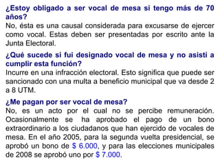 ¿Estoy obligado a ser vocal de mesa si tengo más de 70
años?
No, ésta es una causal considerada para excusarse de ejercer
como vocal. Estas deben ser presentadas por escrito ante la
Junta Electoral.
¿Qué sucede si fui designado vocal de mesa y no asistí a
cumplir esta función?
Incurre en una infracción electoral. Esto significa que puede ser
sancionado con una multa a beneficio municipal que va desde 2
a 8 UTM.
¿Me pagan por ser vocal de mesa?
No, es un acto por el cual no se percibe remuneración.
Ocasionalmente se ha aprobado el pago de un bono
extraordinario a los ciudadanos que han ejercido de vocales de
mesa. En el año 2005, para la segunda vuelta presidencial, se
aprobó un bono de $ 6.000, y para las elecciones municipales
de 2008 se aprobó uno por $ 7.000.
 