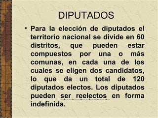 DIPUTADOS
• Para la elección de diputados el
  territorio nacional se divide en 60
  distritos, que pueden estar
  compuestos por una o más
  comunas, en cada una de los
  cuales se eligen dos candidatos,
  lo que da un total de 120
  diputados electos. Los diputados
  pueden ser reelectos en forma
  indefinida.
 