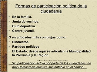 Formas de participación política de la
                ciudadanía
•   En la familia.
•   Junta de vecinos.
•   Club deportivo.
•   Centro juvenil.

O en entidades más complejas como:
• Sindicatos
• Partidos políticos
• El Estado: desde aquí se articulan la Municipalidad ,
  la Provincia y la Región.

…Sin participación activa por parte de los ciudadanos, no
 hay Democracia efectiva sustentable en el tiempo…
 