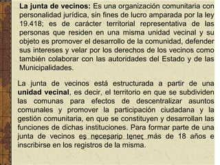 La junta de vecinos: Es una organización comunitaria con
personalidad jurídica, sin fines de lucro amparada por la ley
19.418; es de carácter territorial representativa de las
personas que residen en una misma unidad vecinal y su
objeto es promover el desarrollo de la comunidad, defender
sus intereses y velar por los derechos de los vecinos como
también colaborar con las autoridades del Estado y de las
Municipalidades.

La junta de vecinos está estructurada a partir de una
unidad vecinal, es decir, el territorio en que se subdividen
las comunas para efectos de descentralizar asuntos
comunales y promover la participación ciudadana y la
gestión comunitaria, en que se constituyen y desarrollan las
funciones de dichas instituciones. Para formar parte de una
junta de vecinos es necesario tener más de 18 años e
inscribirse en los registros de la misma.
 