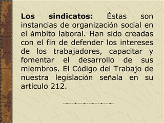 Los     sindicatos:    Éstas     son
instancias de organización social en
el ámbito laboral. Han sido creadas
con el fin de defender los intereses
de los trabajadores, capacitar y
fomentar el desarrollo de sus
miembros. El Código del Trabajo de
nuestra legislación señala en su
artículo 212.
 