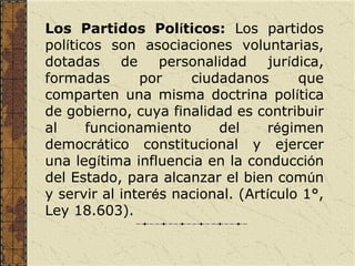 Los Partidos Políticos: Los partidos
políticos son asociaciones voluntarias,
dotadas     de    personalidad     jurídica,
formadas       por    ciudadanos        que
comparten una misma doctrina política
de gobierno, cuya finalidad es contribuir
al     funcionamiento     del     régimen
democrático constitucional y ejercer
una legítima influencia en la conducción
del Estado, para alcanzar el bien común
y servir al interés nacional. (Artículo 1°,
Ley 18.603).
 