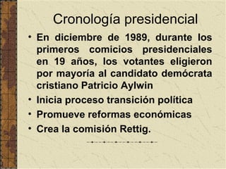 Cronología presidencial
• En diciembre de 1989, durante los
  primeros comicios presidenciales
  en 19 años, los votantes eligieron
  por mayoría al candidato demócrata
  cristiano Patricio Aylwin
• Inicia proceso transición política
• Promueve reformas económicas
• Crea la comisión Rettig.
 
