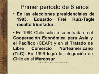 Primer período de 6 años
• En las elecciones presidenciales de
  1993, Eduardo Frei Ruiz-Tagle
  resultó triunfador.
• En 1994 Chile solicitó su entrada en el
Cooperación Económica para Asia y
el Pacífico (CEAP) y en el Tratado de
Libre    Comercio       Norteamericano
(TLC). En 1996 logró la integración de
Chile en el Mercosur
 