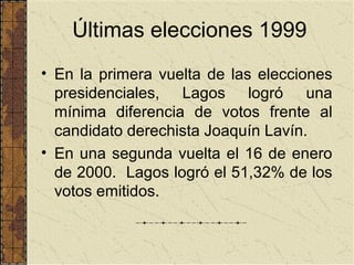 Últimas elecciones 1999
• En la primera vuelta de las elecciones
  presidenciales, Lagos logró una
  mínima diferencia de votos frente al
  candidato derechista Joaquín Lavín.
• En una segunda vuelta el 16 de enero
  de 2000. Lagos logró el 51,32% de los
  votos emitidos.
 
