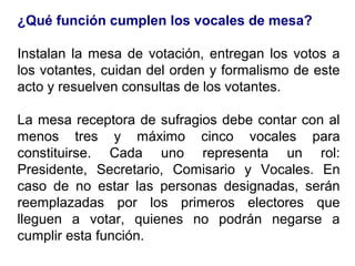 ¿Qué función cumplen los vocales de mesa?

Instalan la mesa de votación, entregan los votos a
los votantes, cuidan del orden y formalismo de este
acto y resuelven consultas de los votantes.

La mesa receptora de sufragios debe contar con al
menos tres y máximo cinco vocales para
constituirse. Cada uno representa un rol:
Presidente, Secretario, Comisario y Vocales. En
caso de no estar las personas designadas, serán
reemplazadas por los primeros electores que
lleguen a votar, quienes no podrán negarse a
cumplir esta función.
 