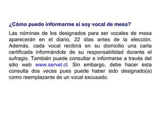 ¿Cómo puedo informarme si soy vocal de mesa?
Las nóminas de los designados para ser vocales de mesa
aparecerán en el diario, 22 días antes de la elección.
Además, cada vocal recibirá en su domicilio una carta
certificada informándole de su responsabilidad durante el
sufragio. También puede consultar e informarse a través del
sitio web www.servel.cl. Sin embargo, debe hacer esta
consulta dos veces pues puede haber sido designado(a)
como reemplazante de un vocal excusado.
 