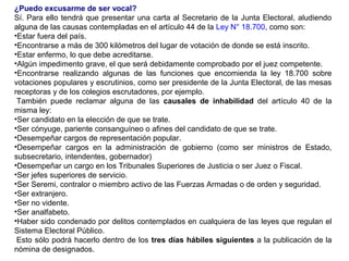 ¿Puedo excusarme de ser vocal?
Sí. Para ello tendrá que presentar una carta al Secretario de la Junta Electoral, aludiendo
alguna de las causas contempladas en el artículo 44 de la Ley N° 18.700, como son:
•Estar fuera del país.
•Encontrarse a más de 300 kilómetros del lugar de votación de donde se está inscrito.
•Estar enfermo, lo que debe acreditarse.
•Algún impedimento grave, el que será debidamente comprobado por el juez competente.
•Encontrarse realizando algunas de las funciones que encomienda la ley 18.700 sobre
votaciones populares y escrutinios, como ser presidente de la Junta Electoral, de las mesas
receptoras y de los colegios escrutadores, por ejemplo.
 También puede reclamar alguna de las causales de inhabilidad del artículo 40 de la
misma ley:
•Ser candidato en la elección de que se trate.
•Ser cónyuge, pariente consanguíneo o afines del candidato de que se trate.
•Desempeñar cargos de representación popular.
•Desempeñar cargos en la administración de gobierno (como ser ministros de Estado,
subsecretario, intendentes, gobernador)
•Desempeñar un cargo en los Tribunales Superiores de Justicia o ser Juez o Fiscal.
•Ser jefes superiores de servicio.
•Ser Seremi, contralor o miembro activo de las Fuerzas Armadas o de orden y seguridad.
•Ser extranjero.
•Ser no vidente.
•Ser analfabeto.
•Haber sido condenado por delitos contemplados en cualquiera de las leyes que regulan el
Sistema Electoral Público.
 Esto sólo podrá hacerlo dentro de los tres días hábiles siguientes a la publicación de la
nómina de designados.
 