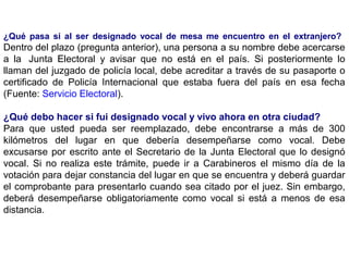 ¿Qué pasa si al ser designado vocal de mesa me encuentro en el extranjero?
Dentro del plazo (pregunta anterior), una persona a su nombre debe acercarse
a la Junta Electoral y avisar que no está en el país. Si posteriormente lo
llaman del juzgado de policía local, debe acreditar a través de su pasaporte o
certificado de Policía Internacional que estaba fuera del país en esa fecha
(Fuente: Servicio Electoral).

¿Qué debo hacer si fui designado vocal y vivo ahora en otra ciudad?
Para que usted pueda ser reemplazado, debe encontrarse a más de 300
kilómetros del lugar en que debería desempeñarse como vocal. Debe
excusarse por escrito ante el Secretario de la Junta Electoral que lo designó
vocal. Si no realiza este trámite, puede ir a Carabineros el mismo día de la
votación para dejar constancia del lugar en que se encuentra y deberá guardar
el comprobante para presentarlo cuando sea citado por el juez. Sin embargo,
deberá desempeñarse obligatoriamente como vocal si está a menos de esa
distancia.
 