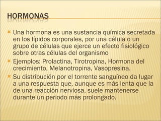 Una hormona es una sustancia química secretada en los lípidos corporales, por una célula o un grupo de células que ejerce un efecto fisiológico sobre otras células del organismo  Ejemplos: Prolactina, Tirotropina, Hormona del crecimiento, Melanotropina, Vasopresina. Su distribución por el torrente sanguíneo da lugar a una respuesta que, aunque es más lenta que la de una reacción nerviosa, suele mantenerse durante un periodo más prolongado. 