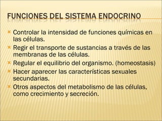 Controlar la intensidad de funciones químicas en las células. Regir el transporte de sustancias a través de las membranas de las células. Regular el equilibrio del organismo. (homeostasis) Hacer aparecer las características sexuales secundarias. Otros aspectos del metabolismo de las células, como crecimiento y secreción. 