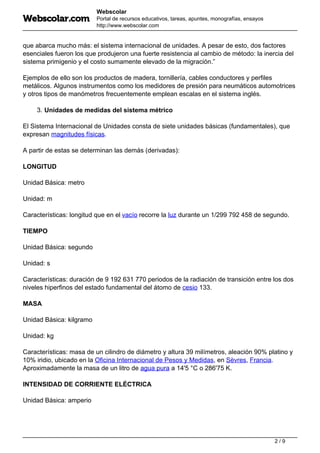 Webscolar
Portal de recursos educativos, tareas, apuntes, monografías, ensayos
http://www.webscolar.com
que abarca mucho más: el sistema internacional de unidades. A pesar de esto, dos factores
esenciales fueron los que produjeron una fuerte resistencia al cambio de método: la inercia del
sistema primigenio y el costo sumamente elevado de la migración.”
Ejemplos de ello son los productos de madera, tornillería, cables conductores y perfiles
metálicos. Algunos instrumentos como los medidores de presión para neumáticos automotrices
y otros tipos de manómetros frecuentemente emplean escalas en el sistema inglés.
3. Unidades de medidas del sistema métrico
El Sistema Internacional de Unidades consta de siete unidades básicas (fundamentales), que
expresan magnitudes físicas.
A partir de estas se determinan las demás (derivadas):
LONGITUD
Unidad Básica: metro
Unidad: m
Características: longitud que en el vacío recorre la luz durante un 1/299 792 458 de segundo.
TIEMPO
Unidad Básica: segundo
Unidad: s
Características: duración de 9 192 631 770 periodos de la radiación de transición entre los dos
niveles hiperfinos del estado fundamental del átomo de cesio 133.
MASA
Unidad Básica: kilgramo
Unidad: kg
Características: masa de un cilindro de diámetro y altura 39 milímetros, aleación 90% platino y
10% iridio, ubicado en la Oficina Internacional de Pesos y Medidas, en Sèvres, Francia.
Aproximadamente la masa de un litro de agua pura a 14'5 °C o 286'75 K.
INTENSIDAD DE CORRIENTE ELÉCTRICA
Unidad Básica: amperio
2 / 9
 