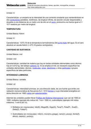 Webscolar
Portal de recursos educativos, tareas, apuntes, monografías, ensayos
http://www.webscolar.com
Unidad: A
Características: un amperio es la intensidad de una corriente constante que manteniéndose en
dos conductores paralelos, rectilíneos, de longitud infinita, de sección circular despreciable y
situados a una distancia de un metro uno de otro en el vacío, produciría una fuerza igual a 2 •
10-
7 newtons por metro de longitud.
TEMPERATURA
Unidad Básica: Kelvin
Unidad: K
Características: 1/273,16 de la temperatura termodinámica del punto triple del agua. Es el cero
absoluto en escala Kelvin (=-273,16 grados centígrados).
CANTIDAD DE SUSTANCIA
Unidad Básica: mol
Unidad: mol
Características: cantidad de materia que hay en tantas entidades elementales como átomos
hay en 0,012 kg. del isótopo carbono 12. Si se emplea el mol, es necesario especificar las
unidades elementales: átomos, moléculas, iones, electrones u otras partículas o grupos
específicos de tales partículas.
INTENSIDAD LUMINOSA
Unidad Básica: candela
Unidad: cd
Características: intensidad luminosa, en una dirección dada, de una fuente que emite una
radiación monocromática de frecuencia 5,4 • 1014 hercios y cuya intensidad energética en
dicha dirección es 1/683 vatios por estereorradián.
Además las unidades pueden llevar Prefijos del Sistema Internacional, que van de 1000 en
1000: múltiplos (ejemplo kilo indica mil; 1 km= 1000 m), submúltiplos (ejemplo mili indica
milésima; 1 mA=0,001 A).
Múltiplos (en mayúsculas): kilo(K), Mega(M), Giga(G), Tera(T), Peta(P) , Exa(E) ,
Zetta(Z), Yotta(Y).
Submúltiplos (en minúsculas): mili(m), micro(mu griega), nano(n), pico(p), femto(f),
atto(a), zepto(z), yocto(y).
3 / 9
 