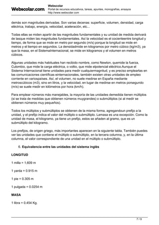 Webscolar
Portal de recursos educativos, tareas, apuntes, monografías, ensayos
http://www.webscolar.com
demás son magnitudes derivadas. Son varias decenas: superficie, volumen, densidad, carga
eléctrica, trabajo, energía, velocidad, aceleración, etc...
Todas ellas se miden apartir de las magnitudes fundamentales y su unidad de medida derivará
de lasque miden las magnitudes fundamentales. Así la velocidad es el cocienteentre longitud y
tiempo, de forma que se mide en metro por segundo (m/s) porque la longitud se mide en
metros y el tiempo en segundos. La densidadmide en kilogramos por metro cúbico (kg/m3), ya
que la masa, en el SistemaInternacional, se mide en kilogramos y el volumen en metros
cúbicos.
Algunas unidades más habituales han recibido nombre, como Newton, quemide la fuerza,
Culombio, que mide la carga eléctrica, o voltio, que mide elpotencial eléctrico.Aunque el
Sistema Internacional tiene unidades para medir cualquiermagnitud, y es preciso emplearlas en
las comunicaciones científicas einternacionales, también existen otras unidades de empleo
corriente en variospaíses. Así, el volumen, no suele medirse en España mediante
metroscúbicos (m3), sino en litros, y la velocidad, en lugar de medirse en metros porsegundo
(m/s) se suele medir en kilómetros por hora (km/h).
Para emplear números más manejables, la mayoría de las unidades demedida tienen múltiplos
(si se trata de medidas que obtienen números muygrandes) o submúltiplos (si al medir se
obtienen números muy pequeños).
Todos los múltiplos y submúltiplos se obtienen de la misma forma, agregandoun prefijo a la
unidad, y el prefijo indica el valor del múltiplo o submúltiplo. Lamasa es una excepción. Como la
unidad de masa, el kilogramo, ya tiene un prefijo, estos se añaden al gramo, que es un
submúltiplo del kilogramo.
Los prefijos, de origen griego, más importantes aparecen en la siguiente tabla. También puedes
ver las unidades que contiene el múltiplo o submúltiplo, en la tercera columna, y, en la última
columna, el valor correspondiente de una unidad en el múltiplo o submúltiplo.
6. Equivalencia entre las unidades del sistema inglés
LONGITUD
1 milla = 1,609 m
1 yarda = 0.915 m
1 pie = 0.305 m
1 pulgada = 0.0254 m
MASA
1 libra = 0.454 Kg.
7 / 9
 