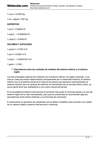 Webscolar
Portal de recursos educativos, tareas, apuntes, monografías, ensayos
http://www.webscolar.com
1 onza = 0.0283 Kg.
1 ton. inglesa = 907 Kg.
SUPERFICIE
1 pie 2 = 0.0929m^2
1 pulg 2 . = 0.000645m^2
1 yarda 2 = 0.836m^2
VOLUMEN Y CAPACIDAD
1 yarda 3 = 0.765 m^3
1 pie 3 = 0.0283 m^3
1 pulg 3 . = 0.0000164 m^3
1 galón = 3.785 l
7. Equivalencia entre las unidades de medidas del sistema métrico y el sistema
inglés
Los dos principales sistemas de medición son el sistema métrico y el Ingles (Imperial), y sus
usos en cada país fueron determinados principalmente por su desarrollo histórico. El sistema
métrico hoy es el sistema oficial en la mayoría de países que estuvieron acostumbrados al
sistema imperial, pero el cambios de sistemas ha demostrado ser un proceso difícil y lento, ya
que la gente tiene que readaptarse a una nueva manera de pensar.
En la actualidad el sistema internacional va tomando más poder en diversos países y el uso del
sistema ingles se ha visto reemplazado, pero para su practicidad se recomiendan algunas
equivalencias entre ambos sistemas y sus formulas de conversión.
A continuación se aportarán las cantidades que se deben multiplicar para convertir una unidad
de un sistema inglés a sistema internacional o viceversa.
8 / 9
 