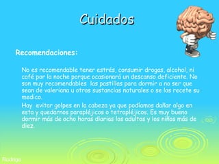 Cuidados Recomendaciones: No es recomendable tener estrés, consumir drogas, alcohol, ni café por la noche porque ocasionará un descanso deficiente. No son muy recomendables  las pastillas para dormir a no ser que sean de valeriana u otras sustancias naturales o se las recete su medico.  Hay  evitar golpes en la cabeza ya que podíamos dañar algo en esta y quedarnos parapléjicos o tetrapléjicos. Es muy bueno dormir más de ocho horas diarias los adultos y los niños más de diez. Rodrigo 