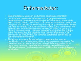 Enfermedades: Enfermedades:¿Qué son los tumores cerebrales infantiles?  Los tumores cerebrales infantiles son un grupo diverso de enfermedades que se caracterizan por el crecimiento anormal de tejido situado dentro del cráneo. Los tumores cerebrales pueden ser benignos (sin células cancerosas) o malignos (que contienen dichas células). El cerebro controla funciones vitales como la memoria y el aprendizaje, los sentidos (el oído, la vista, el olfato, el gusto y el tacto) y las emociones. También controla otras partes del cuerpo como los músculos, los órganos y los vasos sanguíneos. Con excepción de la leucemia, los tumores cerebrales son el tipo de cáncer infantil más común.  Alzhéimer: es una enfermedad neurodegenerativa, que se manifiesta como deterioro cognitivo y trastornos conductuales. Se caracteriza en su forma típica por una pérdida progresiva de la memoria y de otras capacidades mentales, a medida que las células nerviosas (neuronas) mueren y diferentes zonas del cerebro se atrofian. 