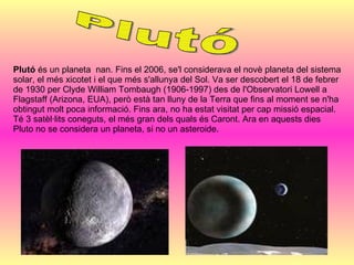 Plutó  és un planeta  nan. Fins el 2006, se'l considerava el novè planeta del sistema solar, el més xicotet i el que més s'allunya del Sol. Va ser descobert el 18 de febrer de 1930 per Clyde William Tombaugh (1906-1997) des de l'Observatori Lowell a Flagstaff (Arizona, EUA), però està tan lluny de la Terra que fins al moment se n'ha obtingut molt poca informació. Fins ara, no ha estat visitat per cap missió espacial. Té 3 satèl·lits coneguts, el més gran dels quals és Caront. Ara en aquests dies Pluto no se considera un planeta, si no un asteroide. Plutó 