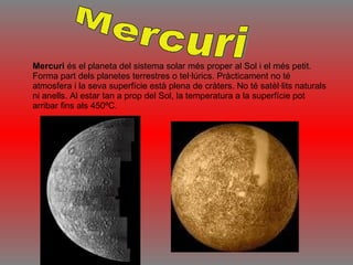 Mercuri  és el planeta del sistema solar més proper al Sol i el més petit. Forma part dels planetes terrestres o tel·lúrics. Pràcticament no té atmosfera i la seva superfície està plena de cràters. No té satèl·lits naturals ni anells. Al estar tan a prop del Sol, la temperatura a la superfície pot arribar fins als 450ºC. Mercuri 