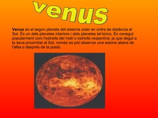 Venus  és el segon planeta del sistema solar en ordre de distància al Sol. És un dels planetes interiors i dels planetes tel·lúrics. És conegut popularment com l' estrella del matí  o  estrella vespertina , ja que degut a la seva proximitat al Sol, només es pot observar una estona abans de l'alba o després de la posta. venus 