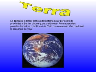 La  Terra  és el tercer planeta del sistema solar per ordre de proximitat al Sol i el cinquè quant a diàmetre. Forma part dels planetes terrestres o tel·lúrics i és l'únic cos celeste on s'ha confirmat la presència de vida.  Terra 