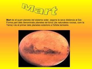 Mart  és el quart planeta del sistema solar, segons la seva distància al Sol. Forma part dels denominats planetes tel·lúrics (de naturalesa rocosa, com la Terra) i és el primer dels planetes exteriors a l'òrbita terrestre.  Mart 