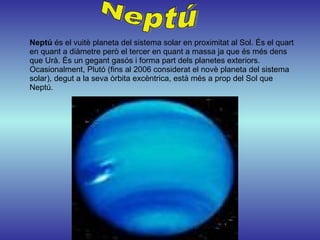 Neptú  és el vuitè planeta del sistema solar en proximitat al Sol. És el quart en quant a diàmetre però el tercer en quant a massa ja que és més dens que Urà. És un gegant gasós i forma part dels planetes exteriors. Ocasionalment, Plutó (fins al 2006 considerat el novè planeta del sistema solar), degut a la seva òrbita excèntrica, està més a prop del Sol que Neptú. Neptú 