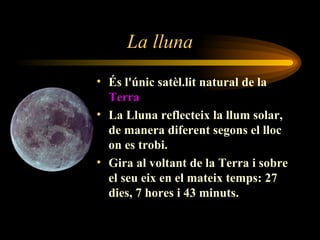 La lluna És l'únic satèl.lit natural de la  Terra La Lluna reflecteix la llum solar, de manera diferent segons el lloc on es trobi. Gira al voltant de la Terra i sobre el seu eix en el mateix temps: 27 dies, 7 hores i 43 minuts. 