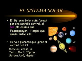 EL SISTEMA SOLAR El Sistema Solar està format per una estrella central, el  Sol  , els cossos que l'acompanyen i l'espai que queda entre ells. Hi ha 8 planetes que  giren al voltant del sol Mercuri, Venus, la Terra, Mart, Júpiter, Saturn, Urà, Neptú 
