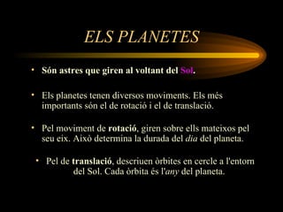 ELS PLANETES Són astres que giren al voltant del  Sol . Els planetes tenen diversos moviments. Els més importants són el de rotació i el de translació.  Pel moviment de  rotació , giren sobre ells mateixos pel seu eix. Això determina la durada del  dia  del planeta.  Pel de  translació , descriuen òrbites en cercle a l'entorn del Sol. Cada òrbita és l' any  del planeta.  