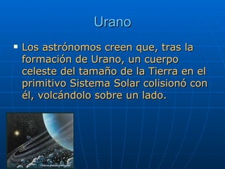 Urano Los astrónomos creen que, tras la formación de Urano, un cuerpo celeste del tamaño de la Tierra en el primitivo Sistema Solar colisionó con él, volcándolo sobre un lado.  