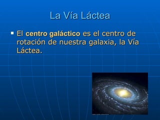La Vía Láctea El  centro galáctico  es el centro de rotación de nuestra galaxia, la Vía Láctea.  
