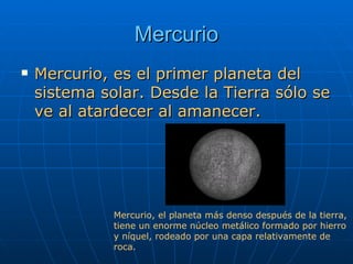 Mercurio Mercurio, es el primer planeta del sistema solar. Desde la Tierra sólo se ve al atardecer al amanecer. Mercurio, el planeta más denso después de la tierra, tiene un enorme núcleo metálico formado por hierro  y níquel, rodeado por una capa relativamente de  roca.  