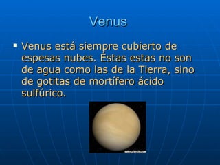 Venus   Venus está siempre cubierto de espesas nubes. Éstas estas no son de agua como las de la Tierra, sino de gotitas de mortífero ácido sulfúrico.  