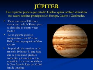 JÚPITER Tiene una masa 300 veces mayor que la de la Tierra, pero su densidad es cuatro veces menor. Es un gigante gaseoso compuesto en un 90% por Helio, con un pequeño núcleo rocoso. Su periodo de rotacion es de tan solo 10 horas, lo que hace que se produzcan grandes corrientes y tormentas en su superficie. La más conocida es la  Gran Mancha Roja , de 30.000 km de longitud Fue el primer planeta que estudió Galileo, quién también descubrió sus cuatro satélites principales: lo, Europa, Calisto y Ganímedes. 