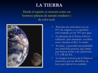 LA TIERRA Presenta una atmósfera con un 21% de oxígeno, y su superficie está ocupada, en un 70% por agua. La distancia de la Tierra al Sol es suficiente  para mantener  un clima suave, durante el día y la noche. Su masa  y gravedad han permitido una atmósfera gaseosa, que forma una barrera frente a las radiaciones UV e IR del Sol. La imagen nocturna de la Tierra se caracteriza por las alfombras de luces que tapizan las ciudades. Desde el espacio se muestra como un hermoso planeta de tamaño mediano y de color azul. 