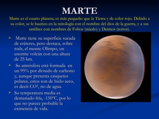 MARTE Marte tiene su superficie sucada de cráteres, pero destaca, sobre tods, el monte Olimpo, un enorme volcán con una altura de 25 km. Su atmósfera está formada  en un 95% por dióxido de carbono y, aunque presenta casquetes polares, estos son de hielo seco, es decir CO², no de agua. Su temperatura media es demasiado fría, -150ºC, por lo que no parece probable la existencia de vida. Marte es el cuarto planeta; es más pequeño que la Tierra y de color rojo. Debido a su color, se le bautizo en la mitología con el nombre del dios de la guerra, y a sus satélites con nombres de Fobos (miedo) y Deimos (terror). 