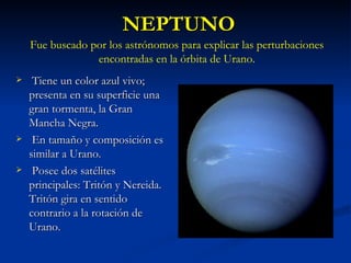 NEPTUNO Tiene un color azul vivo; presenta en su superficie una gran tormenta, la Gran Mancha Negra. En tamaño y composición es similar a Urano. Posee dos satélites principales: Tritón y Nereida. Tritón gira en sentido contrario a la rotación de Urano. Fue buscado por los astrónomos para explicar las perturbaciones encontradas en la órbita de Urano. 