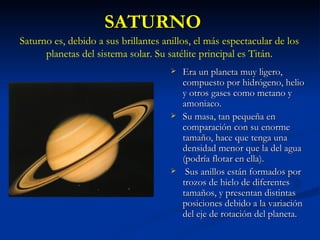 SATURNO Era un planeta muy ligero, compuesto por hidrógeno, helio y otros gases como metano y amoniaco. Su masa, tan pequeña en comparación con su enorme tamaño, hace que tenga una densidad menor que la del agua (podría flotar en ella). Sus anillos están formados por trozos de hielo de diferentes tamaños, y presentan distintas posiciones debido a la variación del eje de rotación del planeta. Saturno es, debido a sus brillantes anillos, el más espectacular de los planetas del sistema solar. Su satélite principal es Titán. 