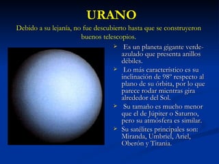 URANO Es un planeta gigante verde-azulado que presenta anillos débiles. Lo más característico es su inclinación de 98º respecto al plano de su órbita, por lo que parece rodar mientras gira alrededor del Sol. Su tamaño es mucho menor que el de Júpiter o Saturno, pero su atmósfera es similar. Su satélites principales son: Miranda, Umbriel, Ariel, Oberón y Titania.  Debido a su lejanía, no fue descubierto hasta que se construyeron buenos telescopios. 