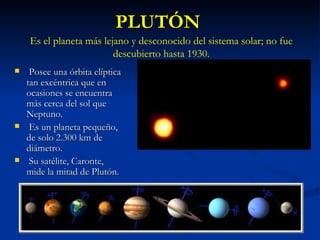 PLUTÓN Posee una órbita elíptica tan excéntrica que en ocasiones se encuentra más cerca del sol que Neptuno. Es un planeta pequeño, de solo 2.300 km de diámetro. Su satélite, Caronte, mide la mitad de Plutón. Es el planeta más lejano y desconocido del sistema solar; no fue descubierto hasta 1930. 