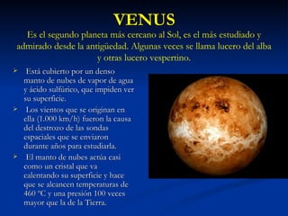 VENUS Está cubierto por un denso manto de nubes de vapor de agua y ácido sulfúrico, que impiden ver su superficie. Los vientos que se originan en ella (1.000 km/h) fueron la causa del destrozo de las sondas espaciales que se enviaron durante años para estudiarla. El manto de nubes actúa casi como un cristal que va calentando su superficie y hace que se alcancen temperaturas de 460 ºC y una presión 100 veces mayor que la de la Tierra. Es el segundo planeta más cercano al Sol, es el más estudiado y admirado desde la antigüedad. Algunas veces se llama lucero del alba y otras lucero vespertino. 